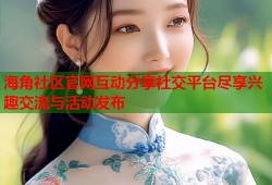 海角社区官网互动分享社交平台尽享兴趣交流与活动发布