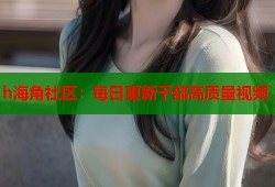 h海角社区：每日更新千部高质量视频