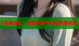h海角社区：每日更新千部高质量视频
