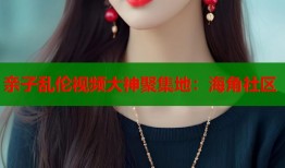亲子乱伦视频大神聚集地：海角社区