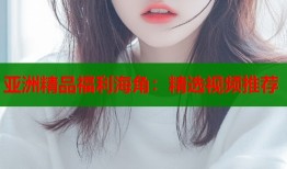亚洲精品福利海角：精选视频推荐