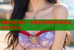 海角社区论坛：兴趣交流资源共享的活跃社交平台