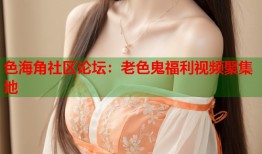 色海角社区论坛：老色鬼福利视频聚集地