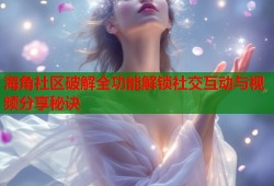 海角社区破解全功能解锁社交互动与视频分享秘诀