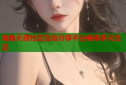 海角天涯社区互动分享平台畅享多元生活
