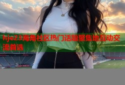 hje23海角社区热门话题聚集地互动交流首选