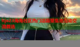 hje23海角社区热门话题聚集地互动交流首选