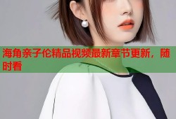 海角亲子伦精品视频最新章节更新，随时看