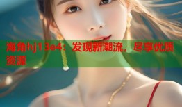 海角hj13e4：发现新潮流，尽享优质资源