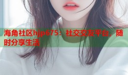 海角社区hjp675：社交交友平台，随时分享生活