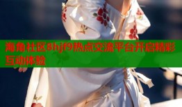 海角社区8hjf9热点交流平台开启精彩互动体验
