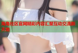 海角社区官网精彩内容汇聚互动交流新天地