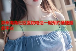郑州海角社区医院电话一键预约便捷服务平台