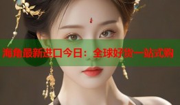 海角最新进口今日：全球好货一站式购