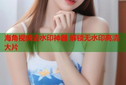 海角视频去水印神器 解锁无水印高清大片