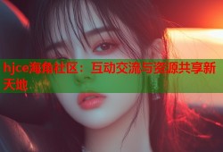 hjce海角社区：互动交流与资源共享新天地