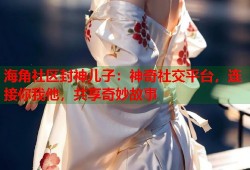 海角社区封神儿子：神奇社交平台，连接你我他，共享奇妙故事