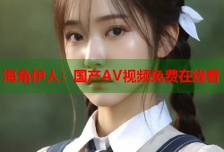海角伊人：国产AV视频免费在线看