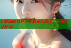 自拍海角社区：记录美好瞬间，分享生活乐趣