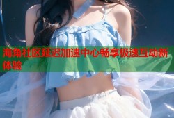 海角社区延迟加速中心畅享极速互动新体验