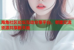 海角社区论坛互动分享平台，邻里交流资源共享新天地