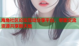 海角社区论坛互动分享平台，邻里交流资源共享新天地