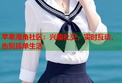 苹果海角社区：兴趣社交，实时互动，告别孤单生活