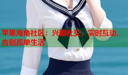 苹果海角社区：兴趣社交，实时互动，告别孤单生活