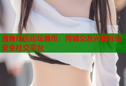 海角社区论坛首页：同城交友兴趣互动安全社交平台