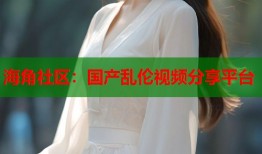 海角社区：国产乱伦视频分享平台