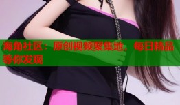 海角社区：原创视频聚集地，每日精品等你发现
