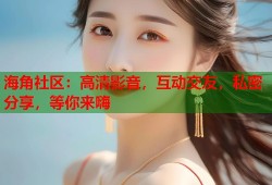 海角社区：高清影音，互动交友，私密分享，等你来嗨