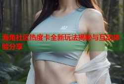海角社区热度卡全新玩法揭秘与互动体验分享