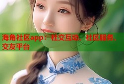 海角社区app：社交互动、社区服务、交友平台