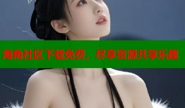 海角社区下载免费，尽享资源共享乐趣