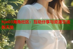 hje03海角社区：互动分享与资源交流新天地
