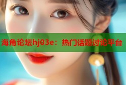海角论坛hj03e：热门话题讨论平台