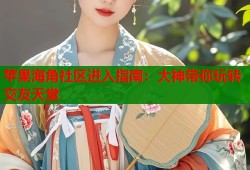 苹果海角社区进入指南：大神带你玩转交友天堂