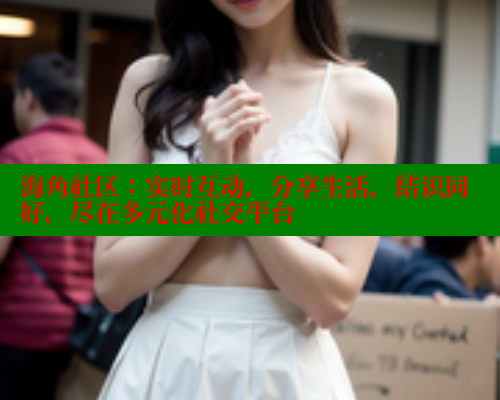 海角社区：实时互动，分享生活，结识同好，尽在多元化社交平台