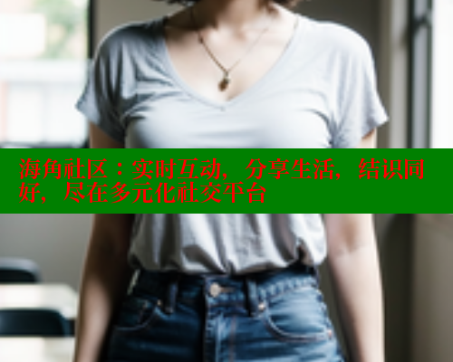 海角社区：实时互动，分享生活，结识同好，尽在多元化社交平台