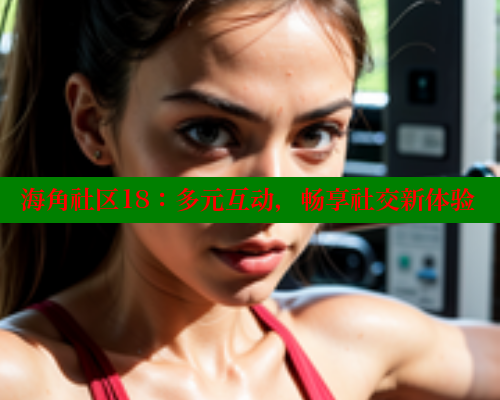 海角社区18：多元互动，畅享社交新体验