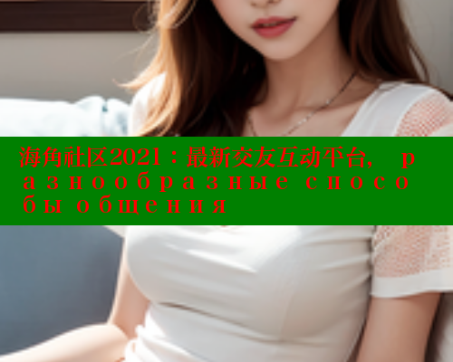 海角社区2021：最新交友互动平台， разнообразные способы общения
