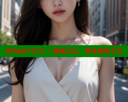 海角社区2021：视频交友，遇见趣味生活