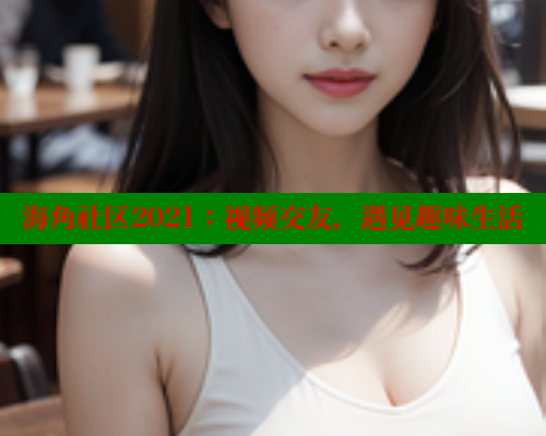 海角社区2021：视频交友，遇见趣味生活