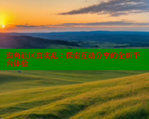 海角社区真实乱：探索互动分享的全新平台体验