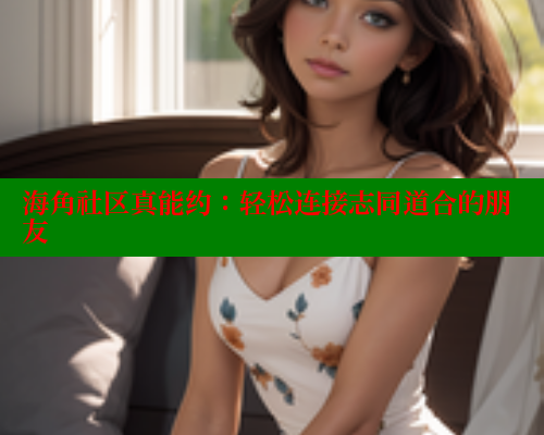 海角社区真能约：轻松连接志同道合的朋友