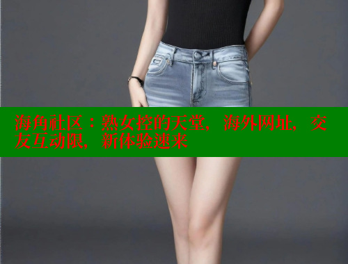 海角社区：熟女控的天堂，海外网址，交友互动限，新体验速来