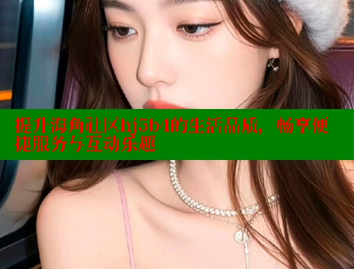 提升海角社区hj5b4的生活品质，畅享便捷服务与互动乐趣