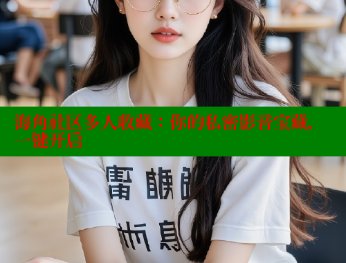 海角社区多人收藏：你的私密影音宝藏，一键开启