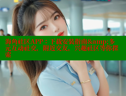 海角社区APP：下载安装指南&多元互动社交，附近交友，兴趣社区等你探索